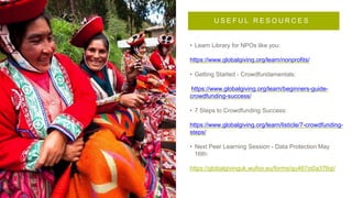 • Learn Library for NPOs like you:
https://www.globalgiving.org/learn/nonprofits/
• Getting Started - Crowdfundamentals:
https://www.globalgiving.org/learn/beginners-guide-
crowdfunding-success/
• 7 Steps to Crowdfunding Success:
https://www.globalgiving.org/learn/listicle/7-crowdfunding-
steps/
• Next Peer Learning Session - Data Protection May
16th:
https://globalgivinguk.wufoo.eu/forms/qu467oi0a376qi/
U S E F U L R E S O U R C E S
 