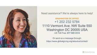 Need assistance? We’re always here to help!
WASHINGTON DC OFFICE
+1 202 232 5784
1110 Vermont Ave. NW Suite 550
Washington DC 20005 USA
US Toll Free: 877 605 2314
Or send us a message through:
https://www.globalgiving.org/aboutus/contact/
 