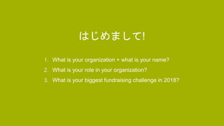 ACTIVITY
1. What is your organization + what is your name?
2. What is your role in your organization?
3. What is your biggest fundraising challenge in 2018?
はじめまして!
 