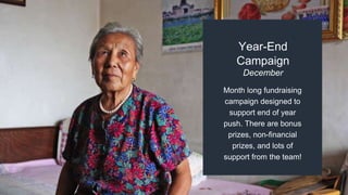 Month long fundraising
campaign designed to
support end of year
push. There are bonus
prizes, non-financial
prizes, and lots of
support from the team!
Year-End
Campaign
December
 