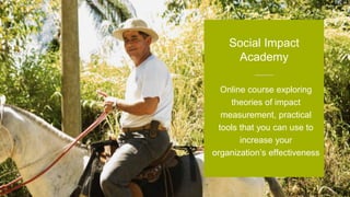 Online course exploring
theories of impact
measurement, practical
tools that you can use to
increase your
organization’s effectiveness
Social Impact
Academy
 