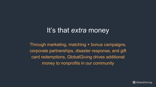 Through marketing, matching + bonus campaigns,
corporate partnerships, disaster response, and gift
card redemptions, GlobalGiving drives additional
money to nonprofits in our community
It’s that extra money
 