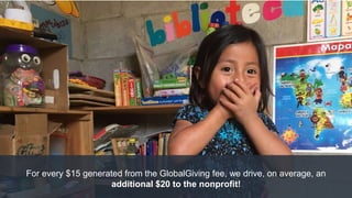 For every $15 generated from the GlobalGiving fee, we drive, on average, an
additional $20 to the nonprofit!
 