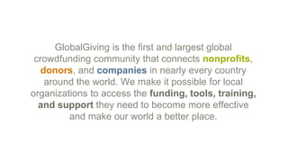 GlobalGiving is the first and largest global
crowdfunding community that connects nonprofits,
donors, and companies in nearly every country
around the world. We make it possible for local
organizations to access the funding, tools, training,
and support they need to become more effective
and make our world a better place.
 