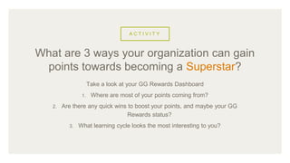A C T I V I T Y
Take a look at your GG Rewards Dashboard
1. Where are most of your points coming from?
2. Are there any quick wins to boost your points, and maybe your GG
Rewards status?
3. What learning cycle looks the most interesting to you?
What are 3 ways your organization can gain
points towards becoming a Superstar?
 