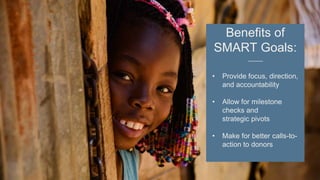 Benefits of
SMART Goals:
• Provide focus, direction,
and accountability
• Allow for milestone
checks and
strategic pivots
• Make for better calls-to-
action to donors
 