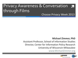 Privacy Awareness & Conversation 
through Films
                          Choose Privacy Week 2013




                                      Michael Zimmer, PhD
         Assistant Professor, School of Information Studies
          Director, Center for Information Policy Research
                        University of Wisconsin-Milwaukee
                                  www.MichaelZimmer.org
 