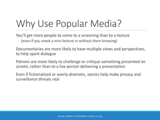 Why Use Popular Media?
You’ll get more people to come to a screening than to a lecture
◦ (even if you sneak a mini-lecture in without them knowing)
Documentaries are more likely to have multiple views and perspectives,
to help spark dialogue
Patrons are more likely to challenge or critique something presented on
screen, rather than to a live person delivering a presentation
Even if fictionalized or overly-dramatic, stories help make privacy and
surveillance threats real
MICHAEL ZIMMER | CPW WEBINAR | MARCH 24, 2016
 