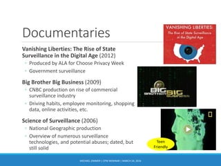Documentaries
Vanishing Liberties: The Rise of State
Surveillance in the Digital Age (2012)
◦ Produced by ALA for Choose Privacy Week
◦ Government surveillance
Big Brother Big Business (2009)
◦ CNBC production on rise of commercial
surveillance industry
◦ Driving habits, employee monitoring, shopping
data, online activities, etc.
Science of Surveillance (2006)
◦ National Geographic production
◦ Overview of numerous surveillance
technologies, and potential abuses; dated, but
still solid
MICHAEL ZIMMER | CPW WEBINAR | MARCH 24, 2016
Teen
Friendly
 