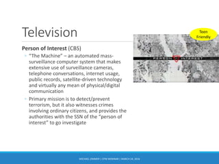 Television
Person of Interest (CBS)
◦ “The Machine” – an automated mass-
surveillance computer system that makes
extensive use of surveillance cameras,
telephone conversations, internet usage,
public records, satellite-driven technology
and virtually any mean of physical/digital
communication
◦ Primary mission is to detect/prevent
terrorism, but it also witnesses crimes
involving ordinary citizens, and provides the
authorities with the SSN of the “person of
interest” to go investigate
MICHAEL ZIMMER | CPW WEBINAR | MARCH 24, 2016
Teen
Friendly
 