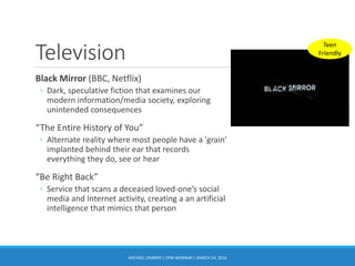 Television
Black Mirror (BBC, Netflix)
◦ Dark, speculative fiction that examines our
modern information/media society, exploring
unintended consequences
“The Entire History of You”
◦ Alternate reality where most people have a 'grain'
implanted behind their ear that records
everything they do, see or hear
“Be Right Back”
◦ Service that scans a deceased loved-one’s social
media and Internet activity, creating a an artificial
intelligence that mimics that person
MICHAEL ZIMMER | CPW WEBINAR | MARCH 24, 2016
Teen
Friendly
 