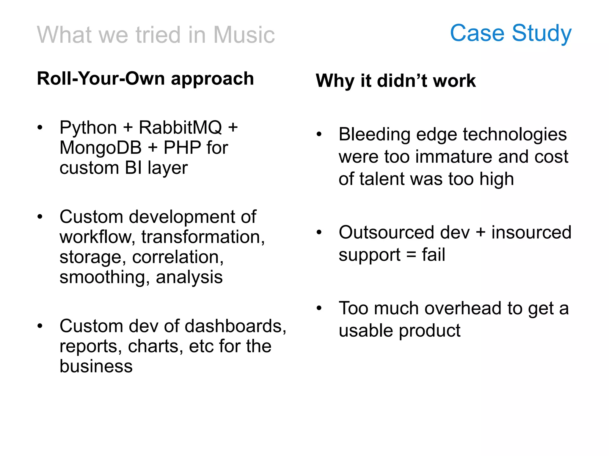 What we tried in Music Case Study
Roll-Your-Own approach
• Python + RabbitMQ +
MongoDB + PHP for
custom BI layer
• Custom development of
workflow, transformation,
storage, correlation,
smoothing, analysis
• Custom dev of dashboards,
reports, charts, etc for the
business
Why it didn’t work
• Bleeding edge technologies
were too immature and cost
of talent was too high
• Outsourced dev + insourced
support = fail
• Too much overhead to get a
usable product
 