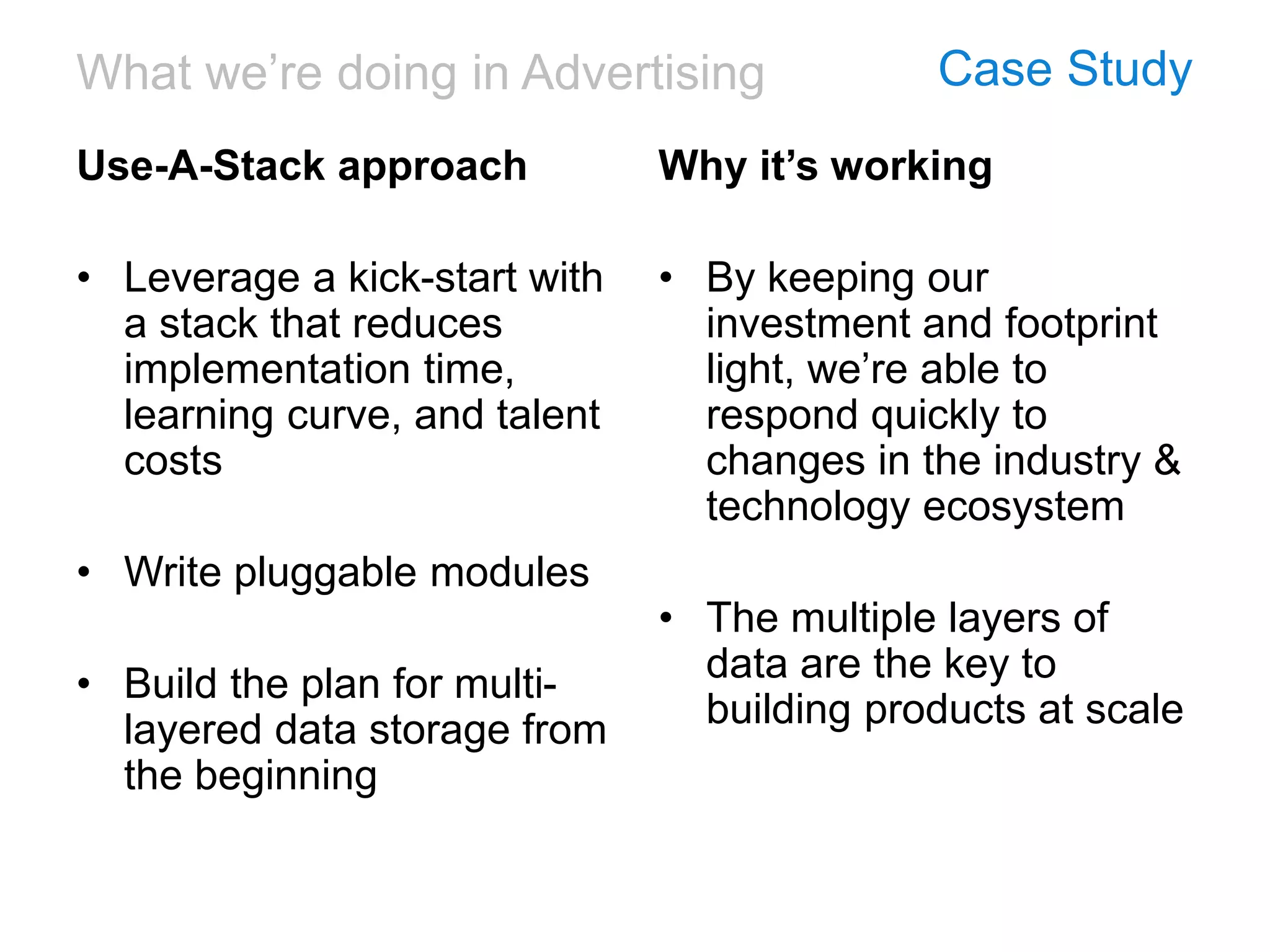 What we’re doing in Advertising Case Study
Use-A-Stack approach
• Leverage a kick-start with
a stack that reduces
implementation time,
learning curve, and talent
costs
• Write pluggable modules
• Build the plan for multi-
layered data storage from
the beginning
Why it’s working
• By keeping our
investment and footprint
light, we’re able to
respond quickly to
changes in the industry &
technology ecosystem
• The multiple layers of
data are the key to
building products at scale
 