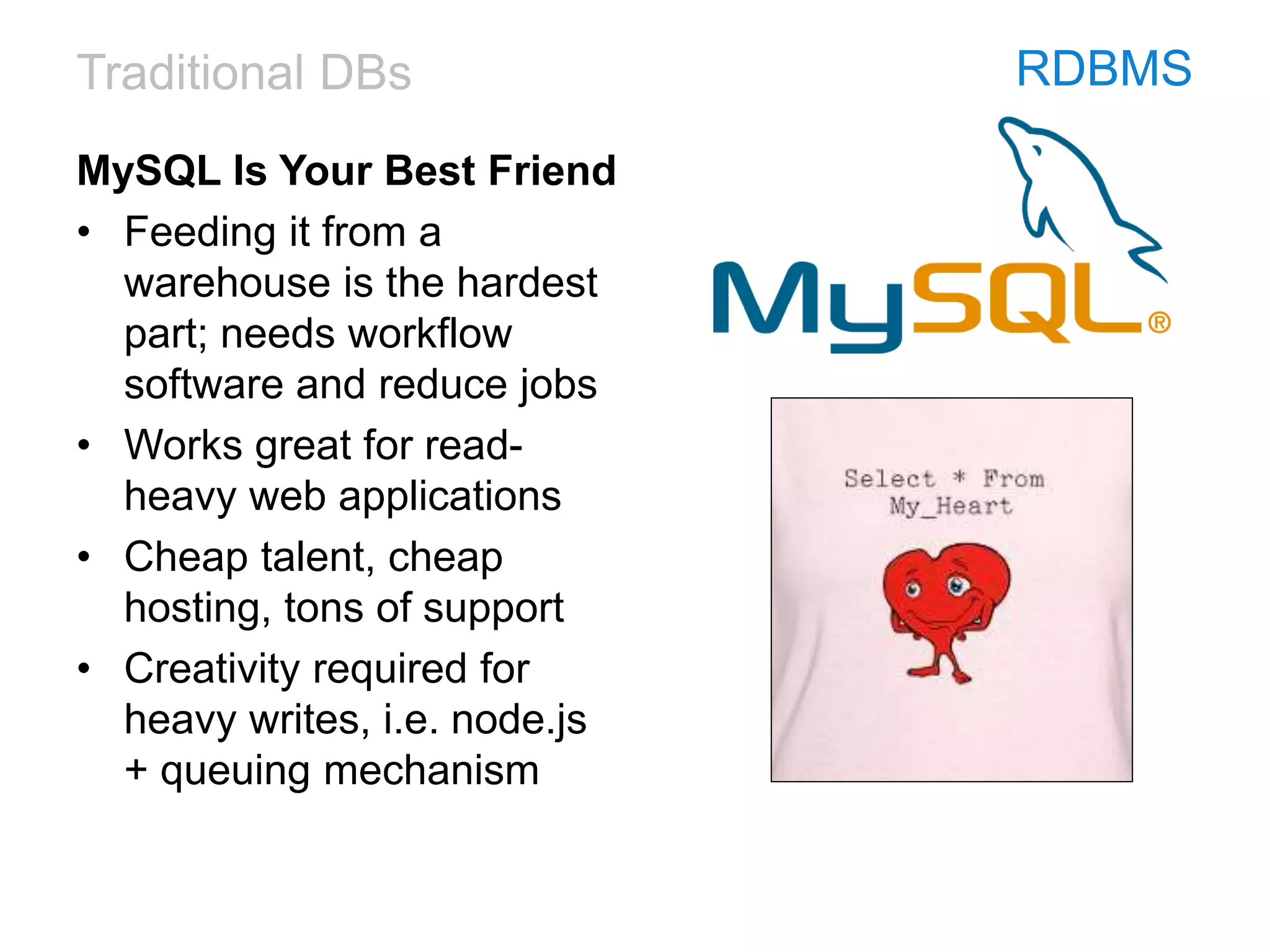 Traditional DBs RDBMS
MySQL Is Your Best Friend
• Feeding it from a
warehouse is the hardest
part; needs workflow
software and reduce jobs
• Works great for read-
heavy web applications
• Cheap talent, cheap
hosting, tons of support
• Creativity required for
heavy writes, i.e. node.js
+ queuing mechanism
 
