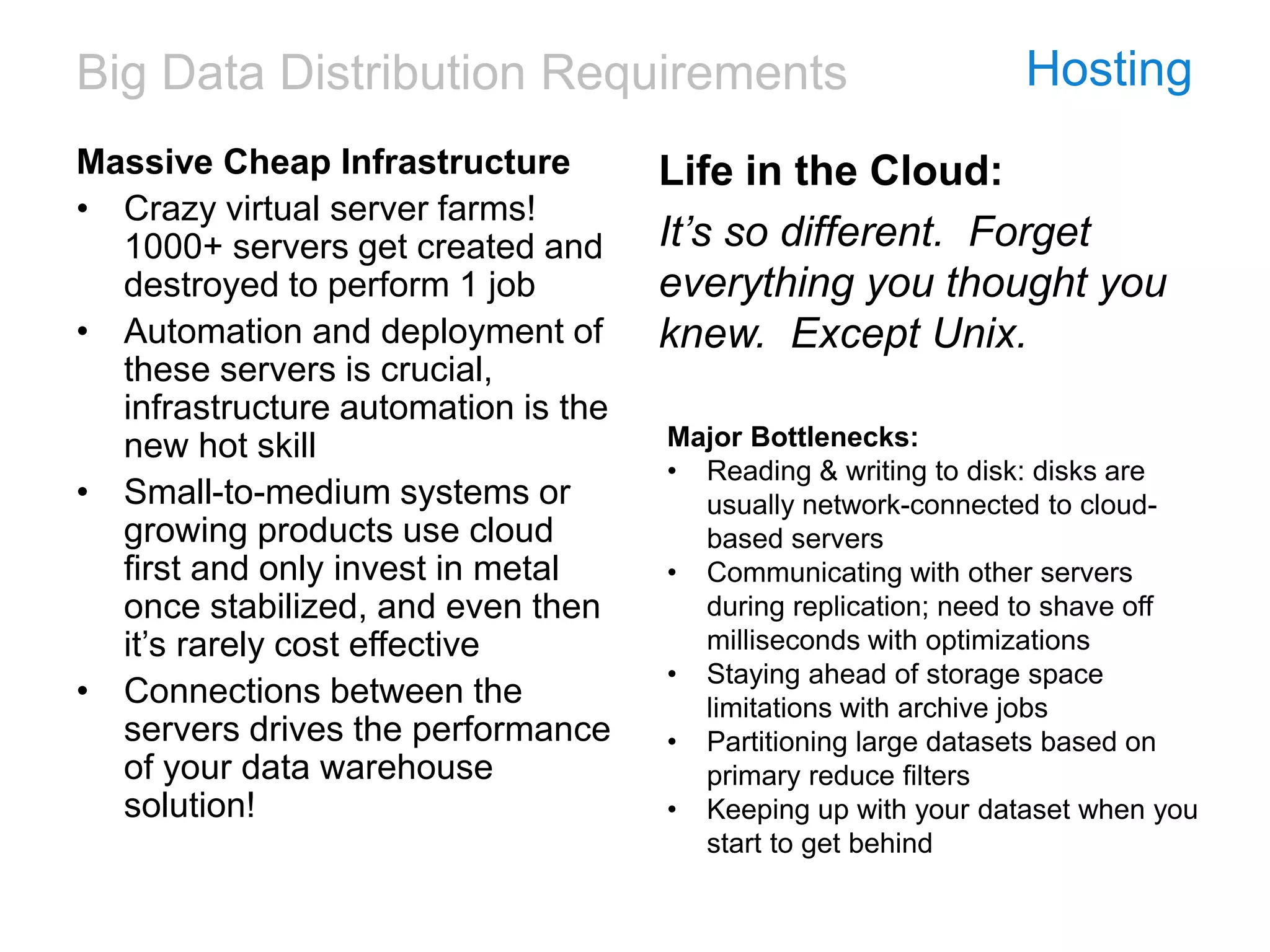 Big Data Distribution Requirements Hosting
Massive Cheap Infrastructure
• Crazy virtual server farms!
1000+ servers get created and
destroyed to perform 1 job
• Automation and deployment of
these servers is crucial,
infrastructure automation is the
new hot skill
• Small-to-medium systems or
growing products use cloud
first and only invest in metal
once stabilized, and even then
it’s rarely cost effective
• Connections between the
servers drives the performance
of your data warehouse
solution!
Life in the Cloud:
It’s so different. Forget
everything you thought you
knew. Except Unix.
Major Bottlenecks:
• Reading & writing to disk: disks are
usually network-connected to cloud-
based servers
• Communicating with other servers
during replication; need to shave off
milliseconds with optimizations
• Staying ahead of storage space
limitations with archive jobs
• Partitioning large datasets based on
primary reduce filters
• Keeping up with your dataset when you
start to get behind
 