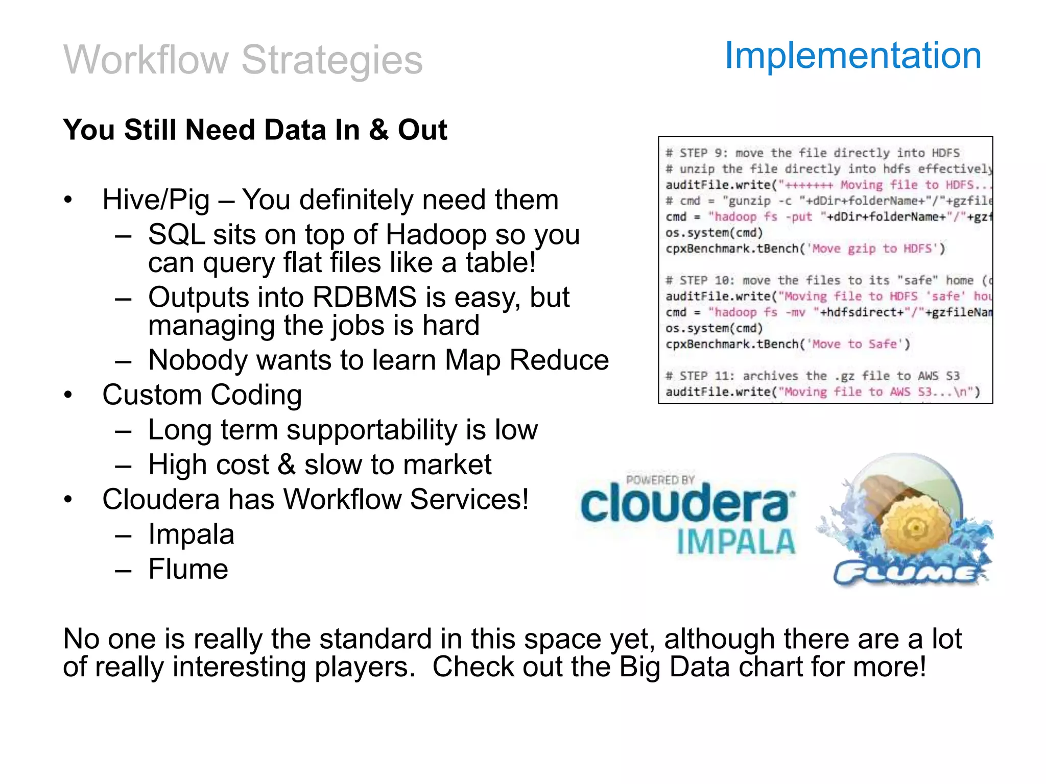 Workflow Strategies Implementation
You Still Need Data In & Out
• Hive/Pig – You definitely need them
– SQL sits on top of Hadoop so you
can query flat files like a table!
– Outputs into RDBMS is easy, but
managing the jobs is hard
– Nobody wants to learn Map Reduce
• Custom Coding
– Long term supportability is low
– High cost & slow to market
• Cloudera has Workflow Services!
– Impala
– Flume
No one is really the standard in this space yet, although there are a lot
of really interesting players. Check out the Big Data chart for more!
 