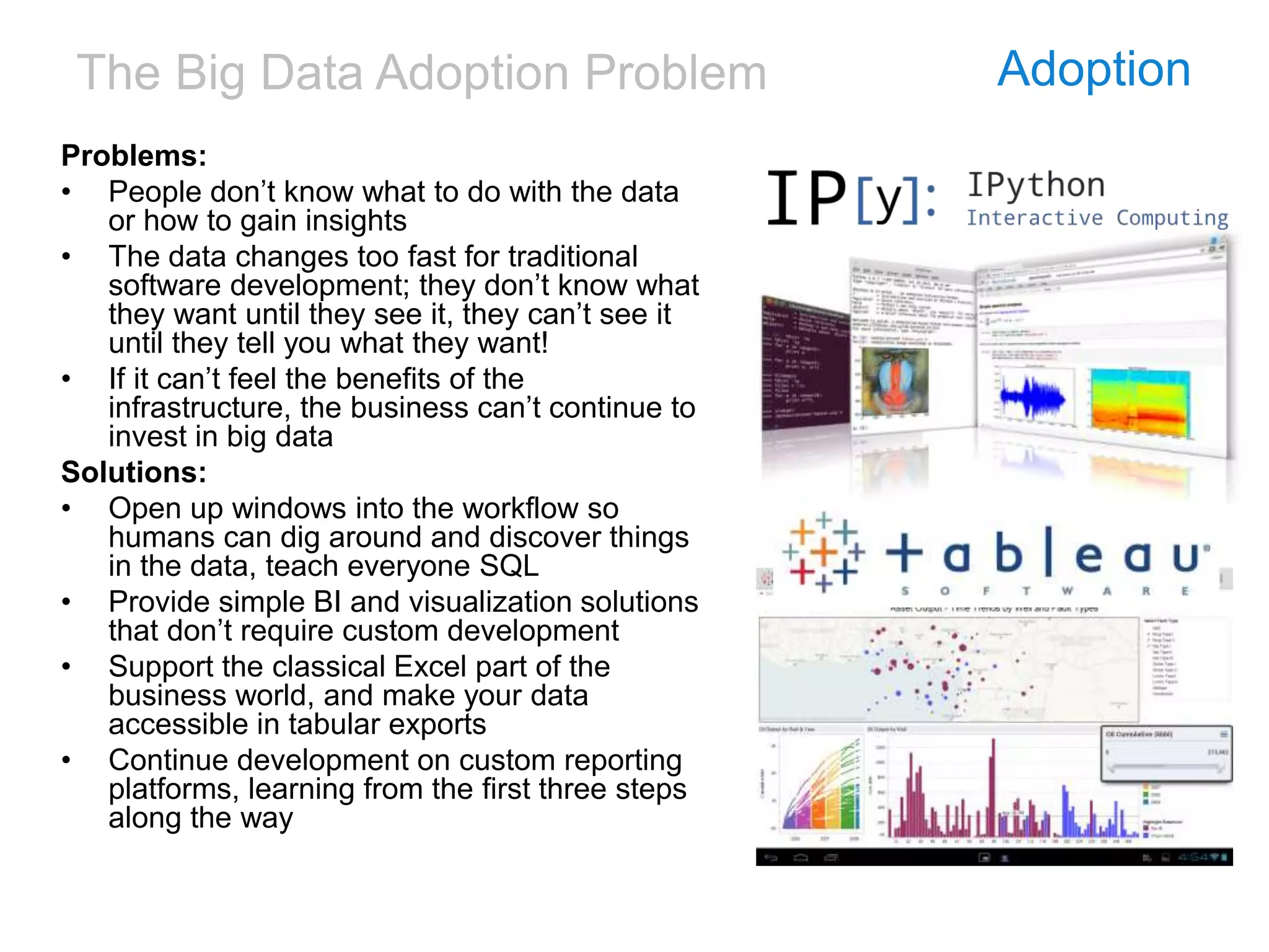 The Big Data Adoption Problem Adoption
Problems:
• People don’t know what to do with the data
or how to gain insights
• The data changes too fast for traditional
software development; they don’t know what
they want until they see it, they can’t see it
until they tell you what they want!
• If it can’t feel the benefits of the
infrastructure, the business can’t continue to
invest in big data
Solutions:
• Open up windows into the workflow so
humans can dig around and discover things
in the data, teach everyone SQL
• Provide simple BI and visualization solutions
that don’t require custom development
• Support the classical Excel part of the
business world, and make your data
accessible in tabular exports
• Continue development on custom reporting
platforms, learning from the first three steps
along the way
 