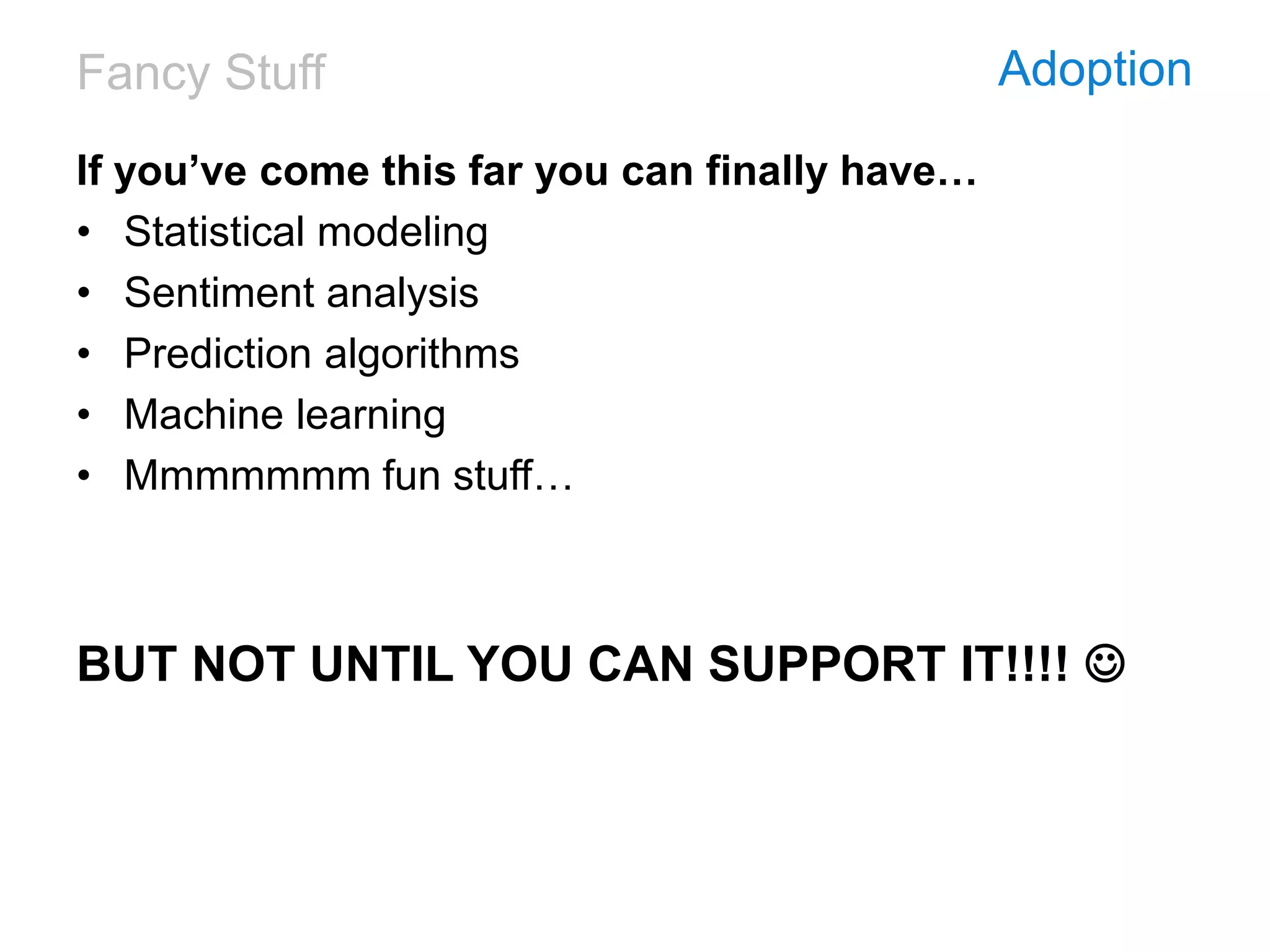 Fancy Stuff Adoption
If you’ve come this far you can finally have…
• Statistical modeling
• Sentiment analysis
• Prediction algorithms
• Machine learning
• Mmmmmmm fun stuff…
BUT NOT UNTIL YOU CAN SUPPORT IT!!!! 
 