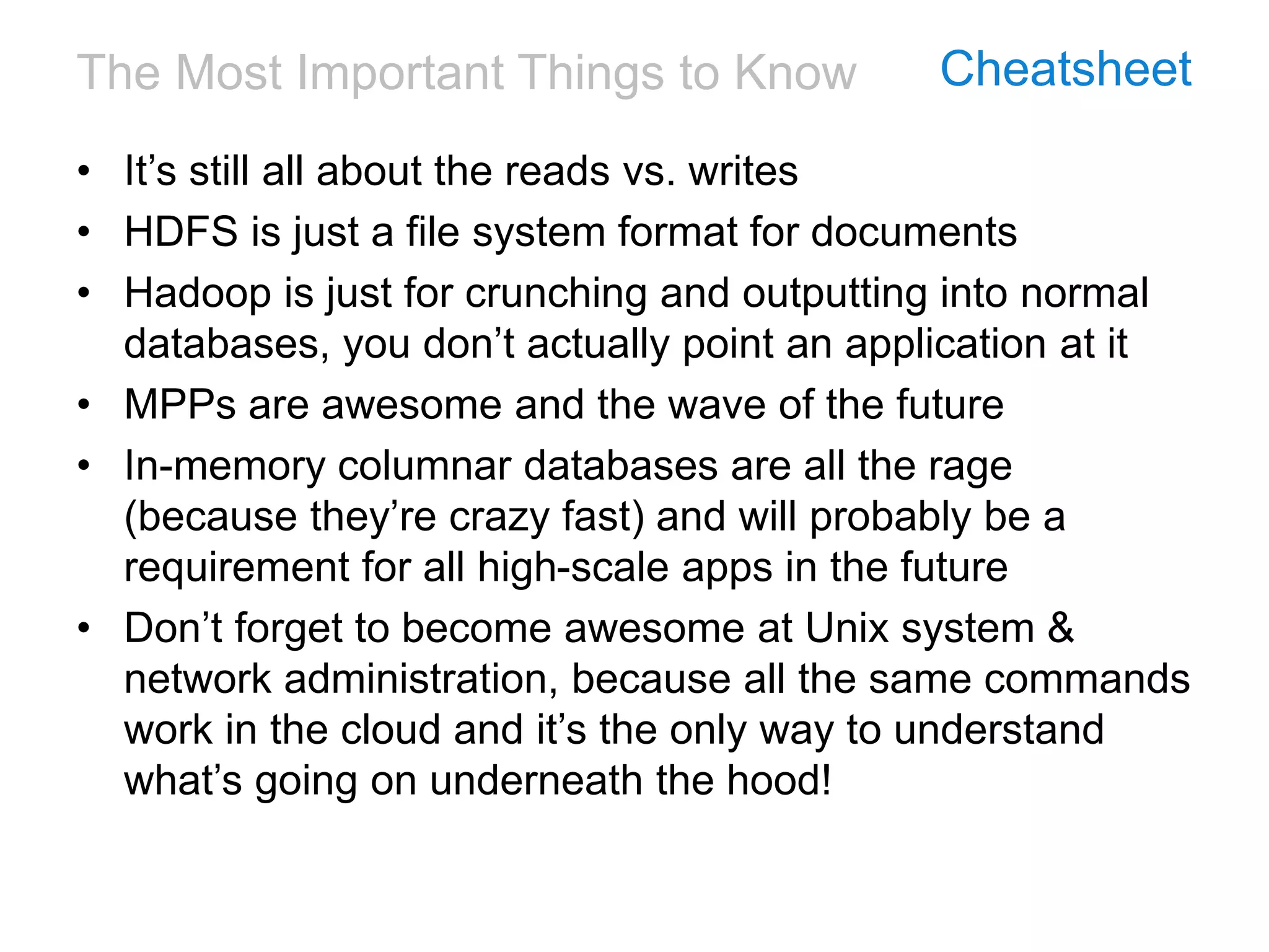 The Most Important Things to Know Cheatsheet
• It’s still all about the reads vs. writes
• HDFS is just a file system format for documents
• Hadoop is just for crunching and outputting into normal
databases, you don’t actually point an application at it
• MPPs are awesome and the wave of the future
• In-memory columnar databases are all the rage
(because they’re crazy fast) and will probably be a
requirement for all high-scale apps in the future
• Don’t forget to become awesome at Unix system &
network administration, because all the same commands
work in the cloud and it’s the only way to understand
what’s going on underneath the hood!
 