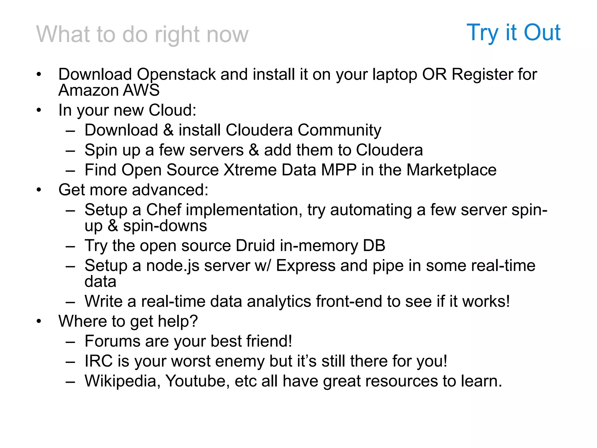 What to do right now Try it Out
• Download Openstack and install it on your laptop OR Register for
Amazon AWS
• In your new Cloud:
– Download & install Cloudera Community
– Spin up a few servers & add them to Cloudera
– Find Open Source Xtreme Data MPP in the Marketplace
• Get more advanced:
– Setup a Chef implementation, try automating a few server spin-
up & spin-downs
– Try the open source Druid in-memory DB
– Setup a node.js server w/ Express and pipe in some real-time
data
– Write a real-time data analytics front-end to see if it works!
• Where to get help?
– Forums are your best friend!
– IRC is your worst enemy but it’s still there for you!
– Wikipedia, Youtube, etc all have great resources to learn.
 