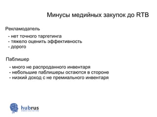 Минусы медийных закупок до RTB

Рекламодатель
 - нет точного таргетинга
 - тяжело оценить эффективность
 - дорого

Паблишер
 - много не распроданного инвентаря
 - небольшие паблишеры остаются в стороне
 - низкий доход с не премиального инвентаря
 