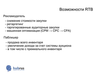 Возможности RTB
Рекламодатель
 - снижение стоимости закупки
 - ретаргетинг
 - таргетированные аудиторные закупки
 - машинная оптимизация (CPM → CPC → CPA)

Паблишер
 - продажа всего инвентаря
 - увеличение дохода за счет системы аукциона
 - в том числе с премиального инвентаря
 