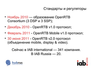Стандарты и регуляторы


    Ноябрь 2010 — образование OpenRTB
    Consortium (3 DSP и 3 SSP);

    Декабрь 2010 - OpenRTB v1.0 протокол;

    Февраль 2011 - OpenRTB Mobile v1.0 протокол;

    30 июня 2011 - OpenRTB v2.0 протокол
    (объединение mobile, display & video).

      Сейчас в IAB international — 341 компания.
                 В IAB Russia — 20.
 