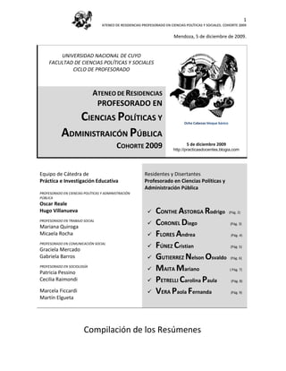 1
                                  ATENEO DE RESIDENCIAS PROFESORADO EN CIENCIAS POLÍTICAS Y SOCIALES. COHORTE 2009


                                                                         Mendoza, 5 de diciembre de 2009.


         UNIVERSIDAD NACIONAL DE CUYO
     FACULTAD DE CIENCIAS POLÍTICAS Y SOCIALES
             CICLO DE PROFESORADO



                             ATENEO DE RESIDENCIAS
                              PROFESORADO EN
              CIENCIAS POLÍTICAS Y                                             Ocho Cabezas bloque básico


           ADMINISTRAICÓN PÚBLICA                                                    (1922). Escher


                                          COHORTE 2009                          5 de diciembre 2009
                                                                         http://practicasdocentes.blogia.com




Equipo de Cátedra de                                     Residentes y Disertantes
Práctica e Investigación Educativa                       Profesorado en Ciencias Políticas y
                                                         Administración Pública
PROFESORADO EN CIENCIAS POLÍTICAS Y ADMINISTRACIÓN
PÚBLICA
Oscar Reale
Hugo Villanueva                                               CONTHE ASTORGA Rodrigo (Pág. 2)
PROFESORADO EN TRABAJO SOCIAL
Mariana Quiroga
                                                              CORONEL Diego            (Pág. 3)

Micaela Rocha                                                 FLORES Andrea             (Pág. 4)

PROFESORADO EN COMUNICACIÓN SOCIAL
Graciela Mercado
                                                              FÚNEZ Cristian            (Pág. 5)

Gabriela Barros                                               GUTIERREZ Nelson Osvaldo (Pág. 6)
PROFESORADO EN SOCIOLOGÍA
Patricia Pessino
                                                              MAITA Mariano            ( Pág. 7)

Cecilia Raimondi                                              PETRELLI Carolina Paula (Pág. 8)
Marcela Ficcardi                                              VERA Paola Fernanda       (Pág. 9)
Martín Elgueta




                        Compilación de los Resúmenes
 