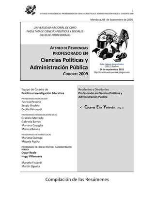 1
                  ATENEO DE RESIDENCIAS PROFESORADO EN CIENCIAS POLÍTICAS Y ADMINISTRACIÓN PÚBLICA. COHORTE 2009


                                                                    Mendoza, 04 de Septiembre de 2010.

         UNIVERSIDAD NACIONAL DE CUYO
     FACULTAD DE CIENCIAS POLÍTICAS Y SOCIALES
             CICLO DE PROFESORADO



                            ATENEO DE RESIDENCIAS
                             PROFESORADO EN
           Ciencias Políticas y                                               Ocho Cabezas bloque básico

        Administración Pública                                                    (1922) Escher
                                                                              04 de (1922). Escher 2010
                                                                                    septiembre
                                                                        http://practicasdocentes.blogia.com
                                         COHORTE 2009


Equipo de Cátedra de                                    Residentes y Disertantes
Práctica e Investigación Educativa                      Profesorado en Ciencias Políticas y
PROFESORADO EN SOCIOLOGÍA
                                                        Administración Pública
Patricia Pessino
Sergio Onofrio
Cecilia Raimondi
                                                             Cáceres Elsa Yolanda               (Pág. 2)


PROFESORADO EN COMUNICACIÓN SOCIAL
Graciela Mercado
Gabriela Barros
Mariana Castiglia
Mónica Balada
PROFESORADO EN TRABAJO SOCIAL
Mariana Quiroga
Micaela Rocha
PROFESORADO EN CIENCIAS POLÍTICAS Y ADMINISTRACIÓN
PÚBLICA
Oscar Reale
Hugo Villanueva

Marcela Ficcardi
Martín Elgueta



                       Compilación de los Resúmenes
 