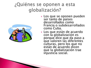    Los que se oponen pueden
    ser tanto de países
    desarrollados como
    Francia o subdesarrollados
    como Cuba.
   Los que están de acuerdo
    con la globalización es
    porque dice que da paso a
    que valoren las diferentes
    culturas, pero los que no
    están de acuerdo dicen
    que la globalización trae
    injusticia social.
 