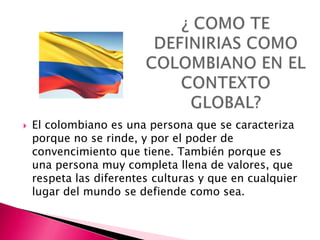    El colombiano es una persona que se caracteriza
    porque no se rinde, y por el poder de
    convencimiento que tiene. También porque es
    una persona muy completa llena de valores, que
    respeta las diferentes culturas y que en cualquier
    lugar del mundo se defiende como sea.
 