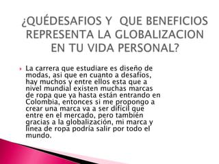    La carrera que estudiare es diseño de
    modas, asi que en cuanto a desafíos,
    hay muchos y entre ellos esta que a
    nivel mundial existen muchas marcas
    de ropa que ya hasta están entrando en
    Colombia, entonces si me propongo a
    crear una marca va a ser difícil que
    entre en el mercado, pero también
    gracias a la globalización, mi marca y
    línea de ropa podría salir por todo el
    mundo.
 