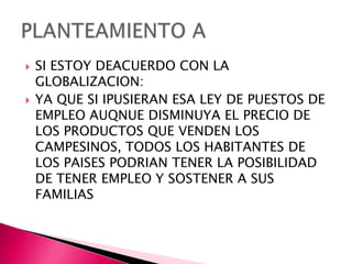    SI ESTOY DEACUERDO CON LA
    GLOBALIZACION:
   YA QUE SI IPUSIERAN ESA LEY DE PUESTOS DE
    EMPLEO AUQNUE DISMINUYA EL PRECIO DE
    LOS PRODUCTOS QUE VENDEN LOS
    CAMPESINOS, TODOS LOS HABITANTES DE
    LOS PAISES PODRIAN TENER LA POSIBILIDAD
    DE TENER EMPLEO Y SOSTENER A SUS
    FAMILIAS
 