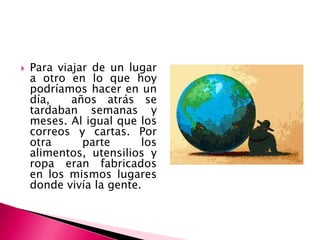    Para viajar de un lugar
    a otro en lo que hoy
    podríamos hacer en un
    día,    años atrás se
    tardaban semanas y
    meses. Al igual que los
    correos y cartas. Por
    otra      parte      los
    alimentos, utensilios y
    ropa eran fabricados
    en los mismos lugares
    donde vivía la gente.
 