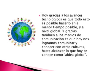   Hoy gracias a los avances
    tecnológicos es que todo esto
    es posible hacerlo en el
    menor tiempo posible, y a
    nivel global. Y gracias
    también a los medios de
    comunicación es que hoy nos
    logramos comunicar y
    conocer con otras culturas,
    hasta alcanzar lo que hoy se
    conoce como “aldea global”.
 