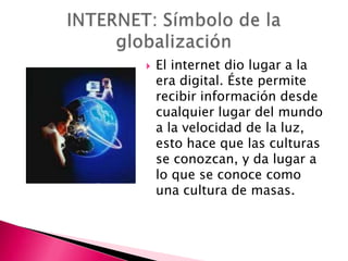    El internet dio lugar a la
    era digital. Éste permite
    recibir información desde
    cualquier lugar del mundo
    a la velocidad de la luz,
    esto hace que las culturas
    se conozcan, y da lugar a
    lo que se conoce como
    una cultura de masas.
 