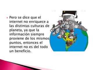    Pero se dice que el
    internet no enriquece a
    las distintas culturas del
    planeta, ya que la
    información siempre
    proviene de los mismos
    puntos, entonces el
    internet no es del todo
    un beneficio.
 