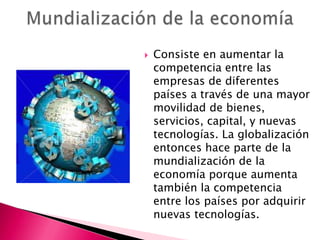    Consiste en aumentar la
    competencia entre las
    empresas de diferentes
    países a través de una mayor
    movilidad de bienes,
    servicios, capital, y nuevas
    tecnologías. La globalización
    entonces hace parte de la
    mundialización de la
    economía porque aumenta
    también la competencia
    entre los países por adquirir
    nuevas tecnologías.
 