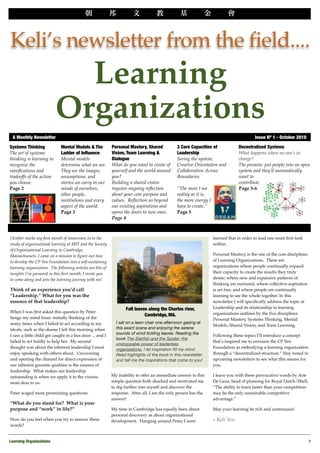 v




Keli’s newsletter from the field....
                            Learning
                          Organizations
 A Monthly Newsletter
                                                                                                                   Issue Nº 1 - October 2010
Systems Thinking             Mental Models & The            Personal Mastery, Shared          3 Core Capacities of               Decentralized Systems
The art of systems           Ladder of Inﬂuence             Vision, Team Learning &           Leadership                         What happens when no one’s in
thinking is learning to      Mental models                  Dialogue                          Seeing the system,                 charge?
recognize the                determine what we see.         What do you want to create of     Creative Orientation and           The premise: put people into an open
ramiﬁcations and             They are the images,           yourself and the world around     Collaboration Across               system and they’ll automatically
tradeoffs of the action      assumptions, and               you?                              Boundaries.                        want to
you choose.                  stories we carry in our        Building a shared vision                                             contribute.
Page 2                       minds of ourselves,            requires ongoing reﬂection        “The more I see                    Page 5-6
                             other people,                  about your core purpose and       reality as it is,
                             institutions and every         values. Reﬂection us beyond       the more energy I
                             aspect of the world.           our existing aspirations and      have to create.”
                             Page 3                         opens the doors to new ones.      Page 5
                                                            Page 4



October marks my ﬁrst month of immersion in to the                                                                learned that in order to lead one must ﬁrst look
study of organizational learning at MIT and the Society                                                           within.
of Organizational Learning in Cambridge,
Massachussets. I came on a mission to ﬁgure out how                                                               Personal Mastery is the one of the core disciplines
to develop the CP Yen Foundation into a self-sustaining                                                           of Learning Organizations. These are
learning organization. The following articles are bits of                                                         organizations where people continually expand
insights I’ve garnered in this ﬁrst month; I invite you                                                           their capacity to create the results they truly
to come along and join the learning journey with me!                                                              desire; where new and expansive patterns of
                                                                                                                  thinking are nurtured, where collective aspiration
Think of an experience you’d call                                                                                 is set free, and where people are continually
“Leadership.” What for you was the                                                                                learning to see the whole together. In this
essence of that leadership?                                                                                       newsletter I will speciﬁcally address the topic of
                                                                   Fall leaves along the Charles river,           Leadership and its relationship to learning
When I was ﬁrst asked this question by Peter                                                                      organizations outlines by the ﬁve disciplines
                                                                             Cambridge, MA.
Senge my mind froze: initially thinking of the                                                                    Personal Mastery, Systems Thinking, Mental
many times when I failed to act according to my               I sat on a lawn chair one afternoon gazing at
                                                                                                                  Models, Shared Vision, and Team Learning.
ideals, such as the shame I felt this morning when            this exact scene and enjoying the serene
                                                              sounds of wind tickling leaves. Reading the
I saw a little child get caught in a bus door ... and I                                                           Following these topics I’ll introduce a concept
                                                              book The Starﬁsh and the Spider: the
failed to act boldly to help her. My second                                                                       that’s inspired me to envision the CP Yen
                                                              unstoppable power of leaderless
thought was about the inherent leadership I most              organizations, I let inspiration ﬁll my mind.       Foundation as embodying a learning organization
enjoy speaking with others about. Uncovering                  Read highlights of the book in this newsletter      through a “decentralized structure.” Stay tuned to
and opening the channel for direct expression of              and tell me the inspirations that come to you!      upcoming newsletters to see what this means for
our inherent genuine qualities is the essence of                                                                  you.
leadership. What makes our leadership
outstanding is when we apply it to the visions              My inability to offer an immediate answer to this     I leave you with these provocative words by Arie
most dear to us.                                            simple question both shocked and motivated me         De Geus, head of planning for Royal Dutch/Shell,
                                                            to dig further into myself and discover the           “The ability to learn faster than your competitors
Pater waged more penetrating questions:                     response. After all, I am the only person has the     may be the only sustainable competitive
                                                            answer!                                               advantage.”
“What do you stand for? What is your
purpose and “work” in life?”                                My time in Cambridge has equally been about           May your learning be rich and continuous!
                                                            personal discovery as about organizational
How do you feel when you try to answer these                development. Hanging around Peter, I soon             ~ Keli   Yen
words?


Learning Organizations
                                                                                                                                                 1
 