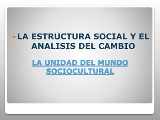 LA UNIDAD DEL MUNDO
SOCIOCULTURAL
 LA ESTRUCTURA SOCIAL Y EL
ANALISIS DEL CAMBIO
 