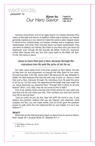 wednesday
JANUARY 18
                                             How-to                 Isaiah 53;

                    Our Hero Savior                                 Matthew 28;
                                                                    Eph. 2:4–6




    Humans everywhere and of all ages search for heroes because they
 make us feel safe and secure. In addition, either real or fantasy, our heroes
 generally express our own desire to make the world a safer, happier place
 in which to live. Unfortunately, our heroes, whether real or imaginary, have
 weaknesses, and when their enemies figure out these weaknesses, they
 use them to destroy our heroes. But there is one Hero who can never be
 destroyed, even though He did actually die (Mark 15:33–37). However,
 unlike other heroes who die, this One came back to life (Matt. 28; Eph.
 2:4–6). His name is Jesus.


        Jesus is more than just a hero, because through His
           marvelous love He paid the price of sin for us.
    Our Hero Jesus does much more than protect us from Satan. He sets
 us free from sin and empowers us through His Holy Spirit to live trans-
 formed lives (Gal. 5:22–26). Jesus didn’t die because He was defeated in
 battle. He died because that was the only way to save us. Jesus is more
 than just a hero, because through His marvelous love He paid the price
 of sin for us. On the cross, He experienced the death that was meant for
 us. Jesus becomes our personal Hero “through faith in [Him] to all who
 believe” (Rom. 3:22, NIV). How do we come to Him in faith?
    First of all, believe God’s promise that Christ atones for your past sins
 and that only He can make you holy. Then confess your sins and commit
 your life to serving God.1
    “Just as surely as you do this, God will fulfill His word to you. If you
 believe the promise—believe that you are forgiven and cleansed—God
 supplies the fact; you are made whole, just as Christ gave the paralytic
 power to walk when the man believed that he was healed. It is so if you
 believe it.”2

 REACT
     What else do the following texts teach us about how to come to God in
 faith? Isaiah 55:1; Ezekiel 36:25–27; Matthew 9:1–7.

 ____________
    1. See Steps to Christ, pp. 49–51.
    2. Ibid., p. 51.



                  Denis Silveira and Saulo Vieira, Artur Nogueira, Brazil
 34
 