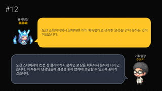 도전 스테이지에서 실패하면 이미 획득했다고 생각한 보상을 얻지 못하는 것이
아쉽습니다.
#12
용사단장
기획팀장
주용익
도전 스테이지의 컨셉 상 클리어하지 못하면 보상을 획득하지 못하게 되어 있
습니다. 이 부분이 단장님들께 감성상 좋지 않기에 보완할 수 있도록 준비하
겠습니다.
 