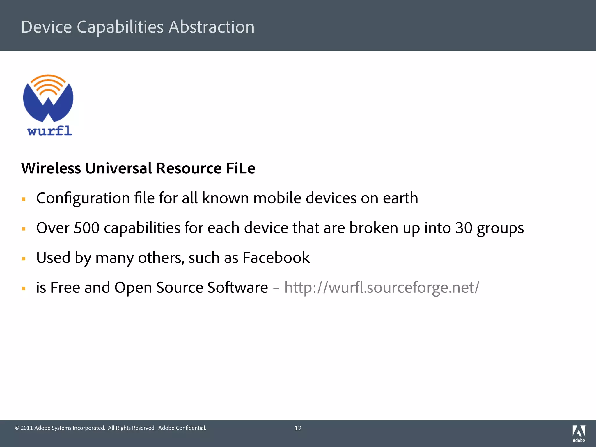 Device Capabilities Abstraction




  Wireless Universal Resource FiLe
  §    Con guration le for all known mobile devices on earth
  §    Over 500 capabilities for each device that are broken up into 30 groups
  §    Used by many others, such as Facebook
  §    is Free and Open Source So ware – h p://wur .sourceforge.net/




© 2011 Adobe Systems Incorporated. All Rights Reserved. Adobe Con dential.   12
 