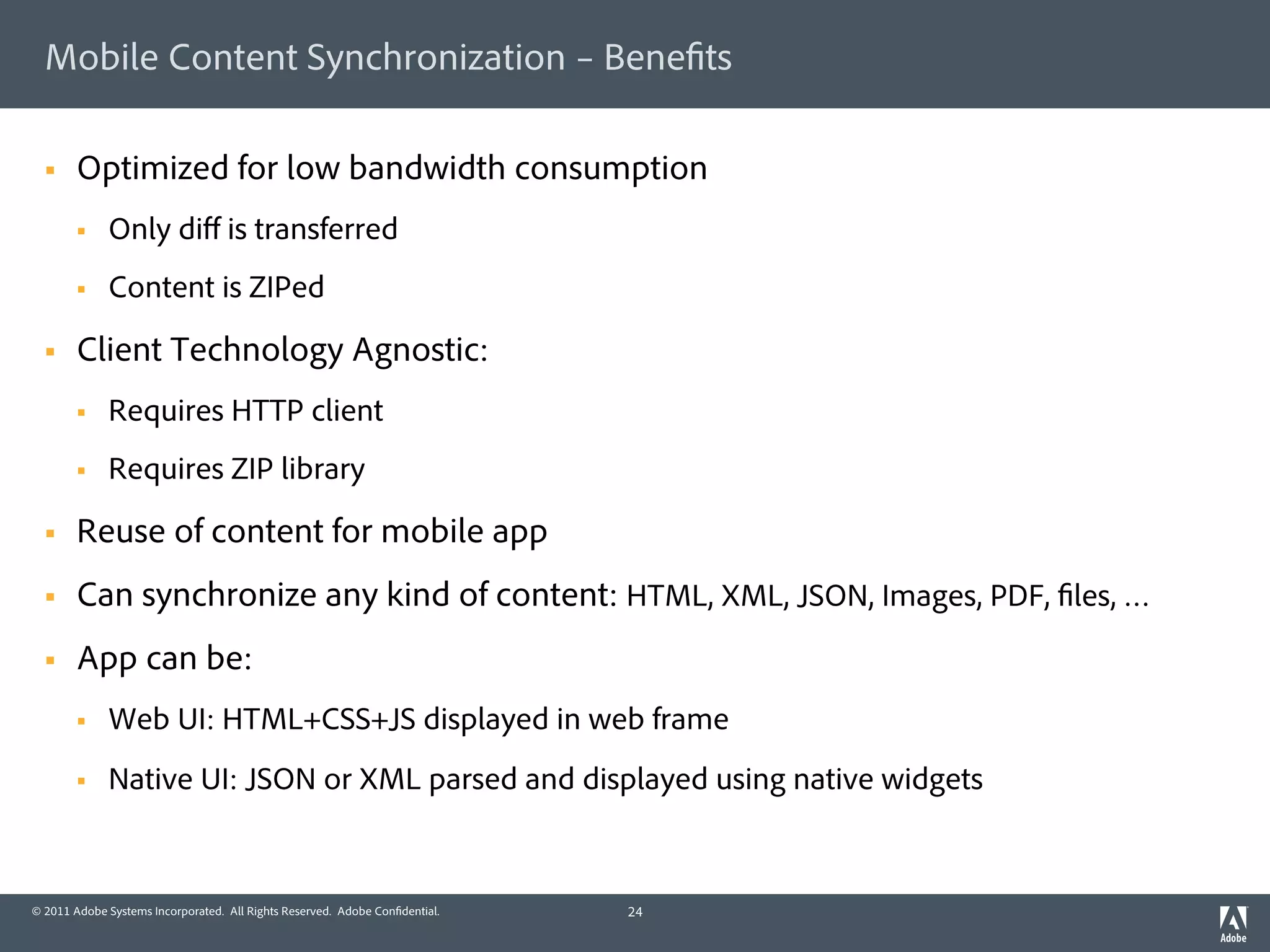 Mobile Content Synchronization – Bene ts

  §    Optimized for low bandwidth consumption
        §    Only diﬀ is transferred
        §    Content is ZIPed

  §    Client Technology Agnostic:
        §    Requires HTTP client
        §    Requires ZIP library

  §    Reuse of content for mobile app
  §    Can synchronize any kind of content: HTML, XML, JSON, Images, PDF, les, …
  §    App can be:
        §    Web UI: HTML+CSS+JS displayed in web frame
        §    Native UI: JSON or XML parsed and displayed using native widgets


© 2011 Adobe Systems Incorporated. All Rights Reserved. Adobe Con dential.   24
 