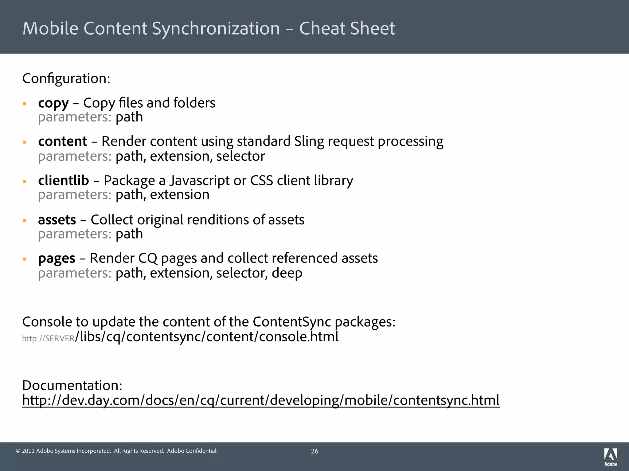 Mobile Content Synchronization – Cheat Sheet

  Con guration:
  §    copy – Copy les and folders
        parameters: path
  §    content – Render content using standard Sling request processing
        parameters: path, extension, selector
  §    clientlib – Package a Javascript or CSS client library
        parameters: path, extension
  §    assets – Collect original renditions of assets
        parameters: path
  §    pages – Render CQ pages and collect referenced assets
        parameters: path, extension, selector, deep


  Console to update the content of the ContentSync packages:
  h p://SERVER/libs/cq/contentsync/content/console.html




  Documentation:
  h p://dev.day.com/docs/en/cq/current/developing/mobile/contentsync.html


© 2011 Adobe Systems Incorporated. All Rights Reserved. Adobe Con dential.   26
 