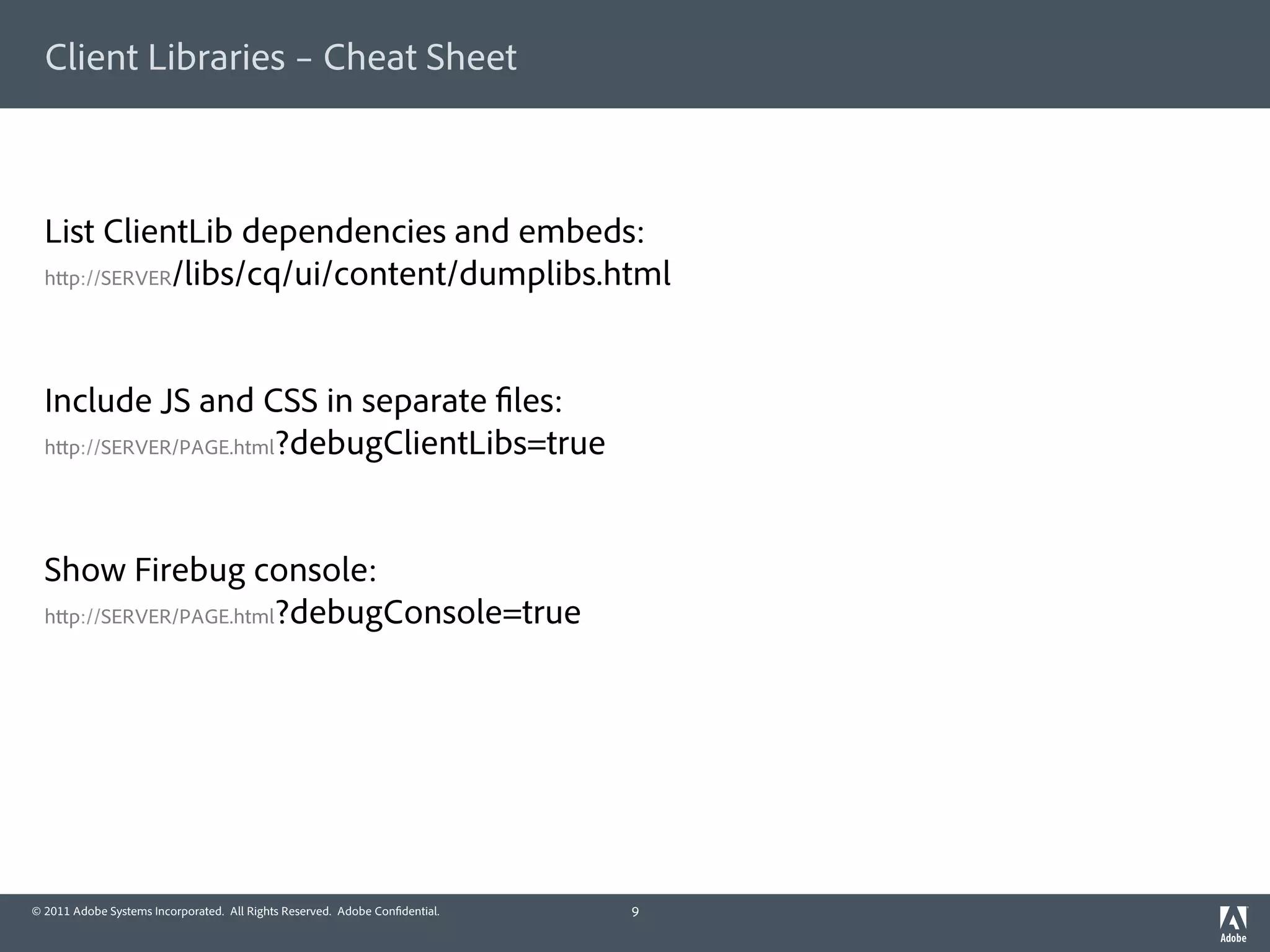 Client Libraries – Cheat Sheet



  List ClientLib dependencies and embeds:
  h p://SERVER/libs/cq/ui/content/dumplibs.html




  Include JS and CSS in separate les:
  h p://SERVER/PAGE.html?debugClientLibs=true




  Show Firebug console:
  h p://SERVER/PAGE.html?debugConsole=true




© 2011 Adobe Systems Incorporated. All Rights Reserved. Adobe Con dential.   9
 
