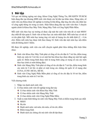 tthai/htthanh@fit.hcmus.edu.vn
Trang 3
1 Bài tập
Với qui mô không ngừng mở rộng, Khoa Công Nghệ Thông Tin, ĐH KHTN TP.HCM
hiện đang đào tạo khoảng 4000 sinh viên thuộc các hệ đào tạo khác nhau. Hàng năm, số
sinh viên của Khoa được tốt nghiệp ra trường là khá đông, đáp ứng cho nhu cầu nhân lực
về công nghệ thông tin trong cả nước. Hiện Khoa đang đào tạo sinh viên theo 3 chuyên
ngành chính là Khoa Học Máy Tính, Mạng Máy Tính và Công Nghệ Phần Mềm.
Mỗi sinh viên theo học tại trường sẽ được cấp một thẻ sinh viên trên đó có một MSSV
duy nhất để tiện quản lí. Sinh viên sẽ theo học các môn nhất định. Mỗi môn học có mã số
và tên phân biệt. Mỗi môn học tương ứng với một số lượng tín chỉ nhất định (2 – 4 tín
chỉ). Điểm mỗi môn học được tính theo thang 10. Sinh viên đạt một môn học nếu điểm
môn đó không dưới 5 điểm.
Để được tốt nghiệp, sinh viên của mỗi chuyên ngành phải thỏa những điều kiện khác
nhau:
Sinh viên Khoa Học Máy Tính phải có tổng số tín chỉ đậu là 7 trở lên, điểm trung
bình các môn từ 5 trở lên và có một bài báo khoa học được đăng tại một hội nghị
quốc tế. Điểm trung bình được tính là trung bình cộng có trọng số của các môn
theo học (tính cả môn không đậu).
Sinh viên Mạng Máy Tính phải có tổng số tín chỉ đậu là 7 trở lên, điểm trung bình
các môn từ 5 trở lên và phải có một trong các chứng chỉ quốc tế về mạng như
CCNA, CCNP, MCSA, MCSE.
Sinh viên Công Nghệ Phần Mềm phải có tổng số tín chỉ đậu là 10 trở lên, điểm
trung bình các môn từ 5 trở lên.
Viết chương trình:
1. Nhập vào danh sách sinh viên
2. Có bao nhiêu sinh viên tốt nghiệp trong đợt này
Có bao nhiêu sinh viên Khoa Học Máy Tính
Có bao nhiêu sinh viên Mạng Máy Tính
Có bao nhiêu sinh viên Công Nghệ Phần Mềm
3. Xuất ra màn hình thông tin sinh viên Mạng Máy Tính có điểm trung bình cao nhất
MSSV
Họ tên
Danh sách môn: mã môn, tên môn, số tín chỉ, điểm
Điểm trung bình
Danh sách các chứng chỉ mà sinh viên đó đạt được
 