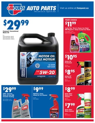 Visit us online at Carquest.ca
Offers valid June 23 – August 24, 2022.
$
2999
Carquest®
Conventional
Motor Oil
5 L
CQO CQ1000-05, 5W-20
CQO CQ1100-05, 5W-30
CQO CQ1200-05, 10W-30
$
2999
CMX®
Ceramic
Wash & Coat OR
Ceramic Coating
MTH 30548, 1.42 L
MTH 30124, 710 mL
$
999
Mothers®
Foam
Wheel & Tire Cleaner
24 OZ
MTH 35924
$
1
199
Turtle Wax®
M.A.X.-Power Car Wash
OR Meguiar's®
Deep Crystal Car Wash
TWX 50604, 2.95 L
MMM G10464C, 1.89 L
$
799
Spray Nine®
Glass Cleaner
539 g
PER C23319
$
899
Spray Nine®
Heavy Duty
Cleaner
650 ml
PER C26822
$
895
Armor All®
Tire Foam
567 g
ARM 78173
$
1095
Armor All®
Protectant
475 ml
ARM 78021
YOUR CHOICE
 