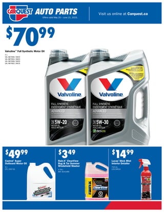 Visit us online at Carquest.ca
Offers valid May 25 – June 21, 2023.
$
349
Rain-X®
ClearView
Bug & Tar Summer
Windshield Washer
3.78 L
ANT 35-414RX
$
1499
Lucas®
Slick Mist
Interior Detailer
710 mL
LCS 20514
$
7099
Valvoline™
Full Synthetic Motor Oil
5 L
VAL 887896, 5W20
VAL 887894, 0W20
VAL 887898, 5W30
VAL 887892, 0W16
$
4999
Castrol®
Super
Outboard Motor Oil
4 L
CTL 1547-31
 