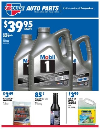 Visit us online at Carquest.ca
Offers valid October 25 – January 2, 2019.
$
3995
Mobil 1™
Full Synthetic
Motor Oil
4.4 L
ESO 110534,
ESO 110548,
ESO 105543
EACH
85¢
Carquest®
Gas Line
Antifreeze
150 mL
ANT 35-356CQ
$
349
Warwick Salt®
De-Icing Salt
10 kg
SEL 200-10
$
399
Rain-X®
All
Season
Windshield
Wash Fluid
3.78L
ANT 35-303QS
 